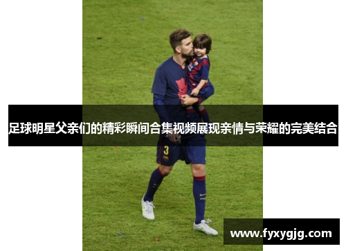 足球明星父亲们的精彩瞬间合集视频展现亲情与荣耀的完美结合