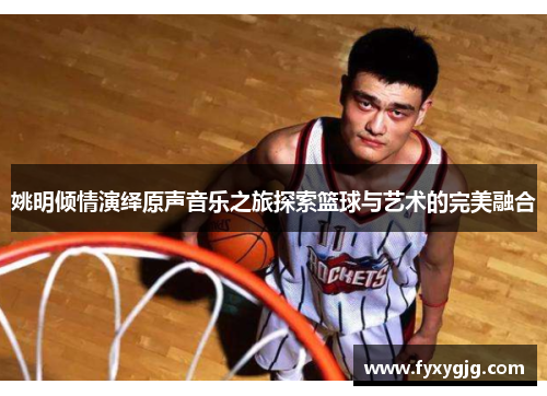 姚明倾情演绎原声音乐之旅探索篮球与艺术的完美融合