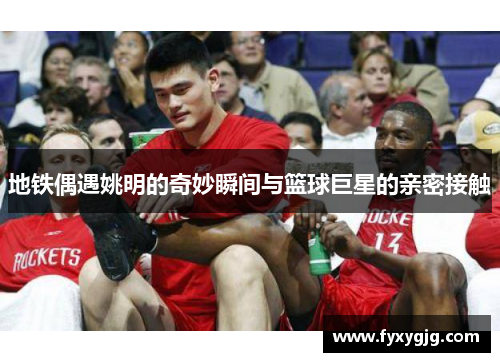 地铁偶遇姚明的奇妙瞬间与篮球巨星的亲密接触