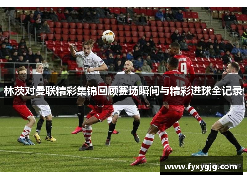 林茨对曼联精彩集锦回顾赛场瞬间与精彩进球全记录